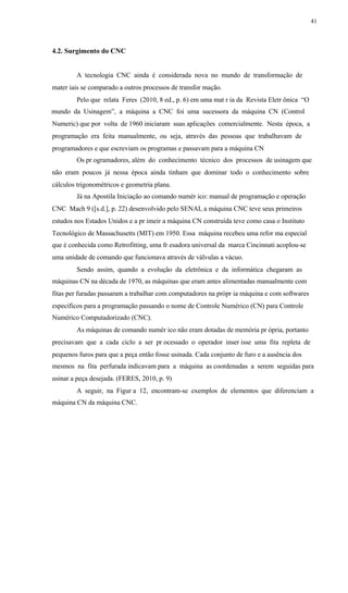 41
4.2. Surgimento do CNC
A tecnologia CNC ainda é considerada nova no mundo de transformação de
mater iais se comparado a outros processos de transfor mação.
Pelo que relata Feres (2010, 8 ed., p. 6) em uma mat r ia da Revista Eletr ônica “O
mundo da Usinagem”, a máquina a CNC foi uma sucessora da máquina CN (Control
Numeric) que por volta de 1960 iniciaram suas aplicações comercialmente. Nesta época, a
programação era feita manualmente, ou seja, através das pessoas que trabalhavam de
programadores e que escreviam os programas e passavam para a máquina CN
Os pr ogramadores, além do conhecimento técnico dos processos de usinagem que
não eram poucos já nessa época ainda tinham que dominar todo o conhecimento sobre
cálculos trigonométricos e geometria plana.
Já na Apostila Iniciação ao comando numér ico: manual de programação e operação
CNC Mach 9 ([s.d.], p. 22) desenvolvido pelo SENAI, a máquina CNC teve seus primeiros
estudos nos Estados Unidos e a pr imeir a máquina CN construída teve como casa o Instituto
Tecnológico de Massachusetts (MIT) em 1950. Essa máquina recebeu uma refor ma especial
que é conhecida como Retrofitting, uma fr esadora universal da marca Cincinnati acoplou-se
uma unidade de comando que funcionava através de válvulas a vácuo.
Sendo assim, quando a evolução da eletrônica e da informática chegaram as
máquinas CN na década de 1970, as máquinas que eram antes alimentadas manualmente com
fitas per furadas passaram a trabalhar com computadores na própr ia máquina e com softwares
específicos para a programação passando o nome de Controle Numérico (CN) para Controle
Numérico Computadorizado (CNC).
As máquinas de comando numér ico não eram dotadas de memória pr ópria, portanto
precisavam que a cada ciclo a ser pr ocessado o operador inser isse uma fita repleta de
pequenos furos para que a peça então fosse usinada. Cada conjunto de furo e a ausência dos
mesmos na fita perfurada indicavam para a máquina as coordenadas a serem seguidas para
usinar a peça desejada. (FERES, 2010, p. 9)
A seguir, na Figur a 12, encontram-se exemplos de elementos que diferenciam a
máquina CN da máquina CNC.
 