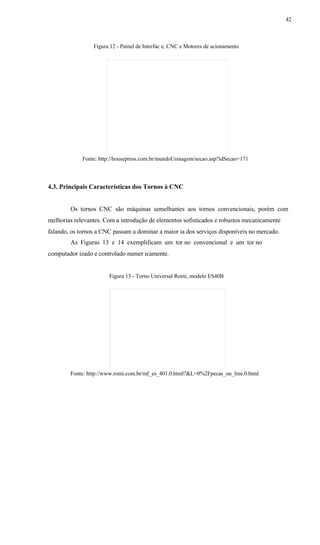 42
Figura 12 - Painel de Interfac e, CNC e Motores de acionamento
Fonte: http://housepress.com.br/mundoUsinagem/secao.asp?idSecao=171
4.3. Principais Características dos Tornos à CNC
Os tornos CNC são máquinas semelhantes aos tornos convencionais, porém com
melhorias relevantes. Com a introdução de elementos sofisticados e robustos mecanicamente
falando, os tornos a CNC passam a dominar a maior ia dos serviços disponíveis no mercado.
As Figuras 13 e 14 exemplificam um tor no convencional e um tor no
computador izado e controlado numer icamente.
Figura 13 - Torno Universal Romi, modelo ES40B
Fonte: http://www.romi.com.br/mf_es_401.0.html?&L=0%2Fpecas_on_line.0.html
 