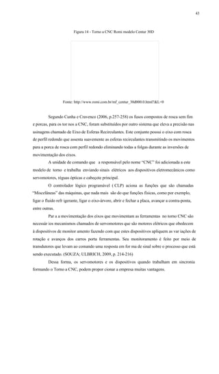 43
Figura 14 - Torno a CNC Romi modelo Centur 30D
Fonte: http://www.romi.com.br/mf_centur_30d000.0.html?&L=0
Segundo Cunha e Cravenco (2006, p.257-258) os fusos compostos de rosca sem fim
e porcas, para os tor nos a CNC, foram substituídos por outro sistema que eleva a precisão nas
usinagens chamado de Eixo de Esferas Recirculantes. Este conjunto possui o eixo com rosca
de perfil redondo que assenta suavemente as esferas recirculantes transmitindo os movimentos
para a porca de rosca com perfil redondo eliminando todas a folgas durante as inversões de
movimentação dos eixos.
A unidade de comando que a responsável pelo nome “CNC” foi adicionada a este
modelo de torno e trabalha enviando sinais elétricos aos dispositivos eletromecânicos como
servomotores, réguas ópticas e cabeçote principal.
O controlador lógico programável ( CLP) aciona as funções que são chamadas
“Miscelâneas” das máquinas, que nada mais são do que funções físicas, como por exemplo,
ligar o fluido refr igerante, ligar o eixo-árvore, abrir e fechar a placa, avançar a contra-ponta,
entre outras.
Par a a movimentação dos eixos que movimentam as ferramentas no torno CNC são
necessár ios mecanismos chamados de servomotores que são motores elétricos que obedecem
à dispositivos de monitor amento fazendo com que estes dispositivos apliquem as var iações de
rotação e avanços dos carros porta ferramentas. Seu monitoramento é feito por meio de
transdutores que levam ao comando uma resposta em for ma de sinal sobre o processo que está
sendo executado. (SOUZA; ULBRICH, 2009, p. 214-216)
Dessa forma, os servomotores e os dispositivos quando trabalham em sincronia
formando o Torno a CNC, podem propor cionar a empresa muitas vantagens.
 