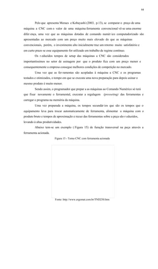 44
Pelo que apresenta Moraes e Kobayashi (2003, p.13), se comparar o preço de uma
máquina a CNC com o valor de uma máquina ferramenta convencional vê-se uma enorme
difer ença, uma vez que as máquinas dotadas de comando numér ico computadorizado são
apresentadas ao mercado com um preço muito mais elevado do que as máquinas
convencionais, porém, o investimento alto inicialmente traz um retorno muito satisfatório e
em curto prazo se esse equipamento for utilizado em trabalho de regime contínuo.
Os r eduzidos tempos de setup das máquinas a CNC são considerados
importantíssimos no setor de usinagem por que o produto fica com um preço menor e
consequentemente a empresa consegue melhores condições de competição no mercado.
Uma vez que as fer ramentas são acopladas à máquina a CNC e os programas
testados e otimizados, o tempo em que se executa uma nova preparação para depois usinar o
mesmo produto é muito menor.
Sendo assim, o programador que prepar a as máquinas ao Comando Numérico só terá
que fixar novamente o ferramental, executar a regulagem (presseting) das ferramentas e
carregar o programa na memória da máquina.
Uma vez preparada a máquina, os tempos secundár ios que são os tempos que o
equipamento leva para trocar automaticamente de ferramenta, alimentar a máquina com o
produto bruto e tempos de aproximação e recuo das ferramentas sobre a peça são r eduzidos,
levando à altas produtividades.
Abaixo tem-se um exemplo ( Figura 15) de furação transversal na peça através a
ferramenta acionada.
Figura 15 - Torno CNC com ferramenta acionada
Fonte: http://www.ergomat.com.br/TND250.htm
 