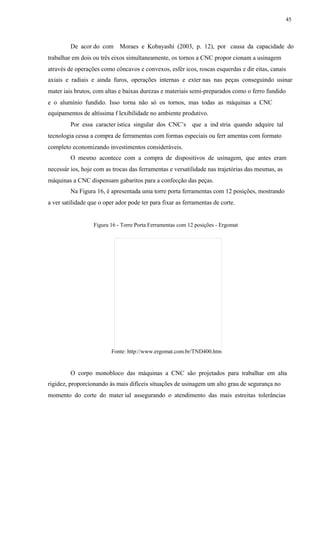45
De acor do com Moraes e Kobayashi (2003, p. 12), por causa da capacidade do
trabalhar em dois ou três eixos simultaneamente, os tornos a CNC propor cionam a usinagem
através de operações como côncavos e convexos, esfér icos, roscas esquerdas e dir eitas, canais
axiais e radiais e ainda furos, operações internas e exter nas nas peças conseguindo usinar
mater iais brutos, com altas e baixas durezas e materiais semi-preparados como o ferro fundido
e o alumínio fundido. Isso torna não só os tornos, mas todas as máquinas a CNC
equipamentos de altíssima f lexibilidade no ambiente produtivo.
Por essa caracter ística singular dos CNC’s que a ind stria quando adquire tal
tecnologia cessa a compra de ferramentas com formas especiais ou ferr amentas com formato
completo economizando investimentos consideráveis.
O mesmo acontece com a compra de dispositivos de usinagem, que antes eram
necessár ios, hoje com as trocas das ferramentas e versatilidade nas trajetórias das mesmas, as
máquinas a CNC dispensam gabaritos para a confecção das peças.
Na Figura 16, é apresentada uma torre porta ferramentas com 12 posições, mostrando
a ver satilidade que o oper ador pode ter para fixar as ferramentas de corte.
Figura 16 - Torre Porta Ferramentas com 12 posições - Ergomat
Fonte: http://www.ergomat.com.br/TND400.htm
O corpo monobloco das máquinas a CNC são projetados para trabalhar em alta
rigidez, proporcionando às mais difíceis situações de usinagem um alto grau de segurança no
momento do corte do mater ial assegurando o atendimento das mais estreitas tolerâncias
 