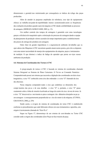 46
dimensionais e geométr icas minimizando por consequência os índices de r efugo das peças
produzidas.
Além de atender às pequenas amplitudes de tolerância, esse tipo de equipamento
oferece ao trabalho um poder de repetibilidade imenso economizando assim as frequências
das avaliações do produto quando saem da máquina a CNC dando confiabilidade ao processo
de usinagem. (MORAES; KOBAYASHI, 2003, p. 13).
Um melhor controle dos tempos de usinagem é garantido com estas tecnologias
graças a eficiência do maquinário após a otimização do processo de usinagem dando a equipe
de planejamento da produção valores acurados de tempo importantes para o estabelecimento
dos prazos de entrega dos produtos em usinagem.
Outro fator de grande importância é a ergonomia do ambiente de trabalho que os
oper adores das Máquinas à CNC encontram quando atuam nestes postos, pois eles se deparam
com uma menor necessidade de manejo dos equipamentos da máquina, peças e instrumentos
de medição. O que diminui o índice de fadiga do operador que presta ser viços nesses
ambientes de produção.
4.4. Sistemas de Coordenadas dos Tornos à CNC
A progr amação de tornos à CNC é baseada no sistema de coordenadas chamado
Sistema Ortogonal ou Sistema de Plano Cartesiano. O Tor no ao Comando Numérico
Computadorizado possui um sistema que necessita a digitação das coordenadas em dois eixos
imaginários, o eixo “X” conhecido como eixo das ordenadas e o eixo “Z” chamado de eixo
das abscissas.
Nessa máquina computador izada o eixo que estabelece as dimensões dos
compr imentos das pe as e de seus detalhes o eixo “Z” e, portanto, o eixo “Z” passa
exatamente sobre a linha de simetria localizada ao longo do centro do eixo- árvore do torno. Já
o eixo “X” descreverá as movimenta es para a usinagem dos diâmetros desejados na pe ça
em usinagem e consequentemente perpendicular ao eixo de simetr ia da máquina. (CUNHA;
CRAVENCO, 2006, p. 259)
Sendo assim, a or igem do sistema de coordenadas do torno CNC é estabelecido
conforme os procedimentos que cada fabricante oferece em seus treinamentos e apostilas, esta
origem é tecnicamente chamada de “Zero Pe a”.
Segue na Figura 17, demonstraço de um sistema de coor denadas no Torno CNC
consider ando a origem das coordenadas (Zero Peça) na face traseira da peça.
 