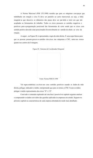 48
A Norma Mercosul (NM 155:1998) ressalta que para as máquinas com peças que
trabalharão em rotação o eixo X deve ser paralelo ao carro transversal, ou seja, a linha
imaginár ia que descreve os diâmetros das peças deve ser par alela a torre em que são
acopladas as ferramentas de trabalho. Todos os eixos possuem os sentidos negativos e
positivos para a programação posicional das ferramentas de corte sendo que os eixos com
sentido positivo deverão estar posicionados favoravelmente no sentido de afaste ao eixo de
rotação.
A seguir , na Figura 20, é apresentada a regra da mão direita. É uma regra básica para
que as pessoas possam gravar os sentidos dos eixos nas máquinas a CNC, tanto nos tornos
quanto nos centros de Usinagem.
Figura 20 - Sistemas de Coordenadas Ortogonal
Fonte: Norma NM155:1998
Tal regra estabelece os eixos nos seus sentidos positivos usando os dedos da mão
direita, polegar, indicador e médio, interpretando que para os tornos a CNC f icam os dedos
polegar e médio representantes dos eixos “X” e “Z”.
Com todo o conteúdo explorado até esta fase é possível no capítulo seguinte analisar
e compreender os dados extr aídos das questões aplicadas às empresas em estudo. Seguem no
próximo capítulo as características de cada empresa abordada de modo mais detalhado.
 