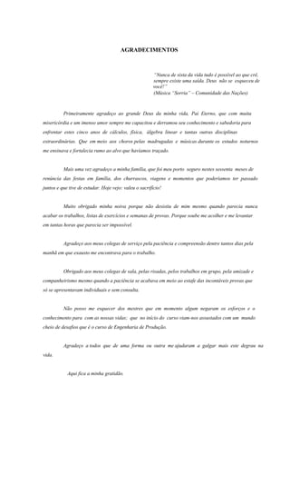 AGRADECIMENTOS
“Nunca de sista da vida tudo é possível ao que crê,
sempre existe uma saída. Deus não se esqueceu de
você!”
(Música “Sorria” – Comunidade das Nações)
Primeiramente agradeço ao grande Deus da minha vida, Pai Eterno, que com muita
misericórdia e um imenso amor sempre me capacitou e derramou seu conhecimento e sabedoria para
enfrentar estes cinco anos de cálculos, física, álgebra linear e tantas outras disciplinas
extraordinárias. Que em meio aos choros pelas madrugadas e músicas durante os estudos noturnos
me ensinava e fortalecia rumo ao alvo que havíamos traçado.
Mais uma vez agradeço a minha família, que foi meu porto seguro nestes sessenta meses de
renúncia das festas em família, dos churrascos, viagens e momentos que poderíamos ter passado
juntos e que tive de estudar. Hoje vejo: valeu o sacrifício!
Muito obrigado minha noiva porque não desistiu de mim mesmo quando parecia nunca
acabar os trabalhos, listas de exercícios e semanas de provas. Porque soube me acolher e me levantar
em tantas horas que parecia ser impossível.
Agradeço aos meus colegas de serviço pela paciência e compreensão dentre tantos dias pela
manhã em que exausto me encontrava para o trabalho.
Obrigado aos meus colegas de sala, pelas risadas, pelos trabalhos em grupo, pela amizade e
companheirismo mesmo quando a paciência se acabava em meio ao estafe das incontáveis provas que
só se apresentavam individuais e sem consulta.
Não posso me esquecer dos mestres que em momento algum negaram os esforços e o
conhecimento para com as nossas vidas; que no início do curso viam-nos assustados com um mundo
cheio de desafios que é o curso de Engenharia de Produção.
Agradeço a todos que de uma forma ou outra me ajudaram a galgar mais este degrau na
vida.
Aqui fica a minha gratidão.
 