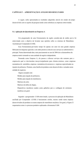 49
CAPÍTULO 5 – APRESENTAÇÃO E ANÁLISE DOS RESULTADOS
A seguir, serão apresentados os resultados adquiridos através do estudo de campo
desenvolvido com os sujeitos da pesquisa tendo como referência as empresas entrevistadas.
5.1. Aplicação do Questionário na Empresa A
Um programador de uma Ferramentaria da região consider ada de médio por te foi
entrevistado com o objetivo de levantar suas opiniões sobre os sistemas de Manufatura
Auxiliada por Computador (CAM).
Essa Ferramentaria por muito tempo foi apenas um setor de uma grande empresa
fabricante de máquinas agrícolas e até então prestava conta de seus serviços ao administrativo
principal. Numa determinada data, mais precisamente no ano de 2004 ela se desmembrou da
empresa matriz tornando-se uma unidade de negócio independente.
Nomeada como Empresa A, ela passou a oferecer serviços não somente para a
empresa da qual se desvinculara mas pr incipalmente para clientes externos, como empresas
montadoras de caminhões, empresas montadoras de aeronaves e empresas especializadas na
injeção de polímeros. Portanto, uma família de produtos eram desenvolvidos e usinados nesta
unidade de negócios.
Alguns exemplos são:
Moldes para injeção de polímeros;
Moldes para injeção de elastômeros;
Matrizes de corte;
Matrizes de dobra de chapas,
Dispositivos mecânicos usados como gabaritos par a a soldagem de estruturas
metálicas em geral.
Segundo o programador CAM entrevistado, o processo de aplicação da Manufatura
auxiliada por Computador (CAM) é basicamente similar, mesmo sendo numa empresa
desenvolvedora de produtos ou numa empresa de manufatura mecânica. Em geral, a Figura 21
esquematiza como é o processo produtivo aplicando a ferramenta CAM:
 