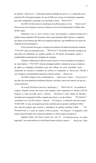 51
do software “Mastercam 7” oferecendo opções de trabalho nos níveis 1 e 3, conhecidos como
ambiente 2D e 3D respectivamente. No ano de 2002 essa licença foi atualizada e expandida
“Mastercam 8”.para mais computadores, passando a ser executada a versão
Em 2005, foi feito uma nova atualização do software para a ver são “Mastercam 9”.
Neste mesmo ano a Empresa A passou a oferecer os serviços de Manutenção de Moldes além
da fabr icação.
Juntamente com os novos serviços, novas incor porações à empresa acontecer am e
também outras máquinas CNC passaram a fazer parte do parque fabril (pessoas e máquinas
que migrar am da empresa que fabr icava máquinas agrícolas e que trabalhavam nos setores de
“Manuten ão de Ferramentas”).
O novo pessoal trouxe par a a Empresa um software até então desconhecido chamado
“Powermill” “Mastercam 9”que em comparação com o foi testado mostrando vantagens nas
oper ações de acabamento de modelos gerados em 3D porém desvantagens quanto a
complexidade na aplicação das estratégias de usinagem.
Enquanto o Mastercam 9 oferecia muitos recursos e várias estratégias de usinagem e
“Powermill”de modo rápido o oferecia estratégias também satisfatórias só que as maneiras
de aplicar as estratégias (comandos) eram mais difíceis de serem executadas ( mais
complicado de executar os comandos de software se comparado ao Mastercam). Devido à
essa vantagem os programadores passaram a utilizar somente o Mastercam .
Em 2008 a Empresa A fez a atualização do “Mastercam 9” para o “M astercam X”
que ofer eceu uma plataforma totalmente diferente, renovada e muito mais intuitiva do que nas
versões anteriores.
“Mastercam X4”No ano de 2010 houve uma nova atualização, o era instalado na
empresa. Naquele mesmo ano houve uma mudança muito importante no sistema CAD da
Empresa A, onde até então usara o software “Mechanical” como sistema de Desenho
“Pro-Engineer”Auxiliado por Computador (CAD) e naquele ano iniciou o uso do software
cancelando o uso do CAD anterior . O pacote Pro-Engineer é conhecido como um sistema
“CAD/CAM”, ou seja, um programa que tem a interface para se projetar o produto (CAD) e
“Pro-uma inter face própria para executar a manufatura do produto (interface CAM).
M anufacturing”é o nome do sistema CAM do pacote Pro-Engineer. O programa CAM
citado acima foi testado com o intuito de substituir o CAM já usado na Empresa A.
Segundo relatos, não houve sucesso por que “O Pro-Manufacturing era muito
engessado”, em outras palavras, ele não oferecia tantos recursos quanto o Mastercam. Além
 