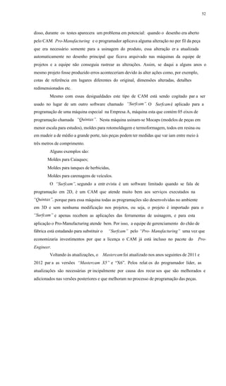 52
disso, durante os testes aparecera um problema em potencial: quando o desenho era aberto
pelo CAM Pro-Manufacturing e o programador aplicava alguma alteração no per fil da peça
que era necessário somente para a usinagem do produto, essa alteração er a atualizada
automaticamente no desenho principal que ficava arquivado nas máquinas da equipe de
projetos e a equipe não conseguia rastrear as alterações. Assim, se daqui a alguns anos o
mesmo projeto fosse produzido erros aconteceriam devido às alter ações como, por exemplo,
cotas de referência em lugares diferentes do original, dimensões alteradas, detalhes
redimensionados etc.
Mesmo com essas desigualdades este tipo de CAM está sendo cogitado par a ser
“Surfcam”.usado no lugar de um outro software chamado O Surfcamé aplicado para a
programação de uma máquina especial na Empresa A, máquina esta que contém 05 eixos de
“Quintax”.programação chamada Nesta máquina usinam-se Mocaps (modelos de peças em
menor escala para estudos), moldes para rotomoldagem e termoformagem, todos em resina ou
em madeir a de médio a grande porte, tais peças podem ter medidas que var iam entre meio à
três metros de comprimento.
Alguns exemplos são:
Moldes para Caiaques;
Moldes para tanques de herbicidas,
Moldes para carenagens de veículos.
O “Surfcam”, segundo a entr evista é um software limitado quando se fala de
programação em 2D, é um CAM que atende muito bem aos serviços executados na
“Quintax”, porque para essa máquina todas as programações são desenvolvidas no ambiente
em 3D e sem nenhuma modificação nos projetos, ou seja, o projeto é importado para o
“Surfcam” e apenas recebem as aplicações das ferramentas de usinagem, e para esta
aplicação o Pro-Manufacturing atende bem. Por isso, a equipe de gerenciamento do chão de
fábrica está estudando para substituir o “Surfcam” pelo “Pro- Manufacturing” uma vez que
economizaria investimentos por que a licença o CAM já está incluso no pacote do Pro-
Engineer.
Voltando às atualizações, o Mastercamfoi atualizado nos anos seguintes de 2011 e
2012 par a as versões “Mastercam X5” e “X6”. Pelos relat os do programador líder, as
atualizações são necessárias pr incipalmente por causa dos recur sos que são melhorados e
adicionados nas versões posteriores e que melhoram no processo de programação das peças.
 