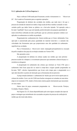 53
5.1.3. Aplicações do CAM na Empresa A
Hoje o software CAM usado para Fresamento, erosão e torneamento é o “Mastercam
X6”. Ele é usado no Fresamento para as seguintes operações:
Programação de desbaste das cavidades dos moldes, que nada mais é do que o
processo de retirada de material em média e larga escala do bloco metálico usinando os mais
variados perfis que darão forma ao plástico ou a borr acha injetada. Tal operação usina o
for mato “espelhado” da pe a que será injetada, porém deixando uma pequena quantidade de
mater ial do bloco sobrando em todo o perfil para que nas próximas operações venham a ser
aplicados os acabamentos no molde em produção.
Programação dos acabamentos dos futuros moldes que já foram desbastados. Essa
oper ação é caracterizada pela pouca quantidade de material removido e o aumento das
velocidades das ferramentas para que proporcionem uma alta qualidade de acabamento
superficial nas cavidades.
Par a o Torneamento, o Mastercamé muito empregado principalmente na execução
de perfis complexos das peças de revolução usinadas nos Tornos CNC.
São operações como:
A programação de desbaste de colunas usadas nos moldes que num próximo
processo receber ão a têmpera e o revenimento (processos que aumentam a dureza da peça e a
resistência ao desgaste).
A programação de acabamento das colunas que retornam ao Torno CNC para o
acabamento final. Essas peças são na maior ia compr idas e exigem quando programadas no
for mato “ISO”, cálculos trigonométricos que levam certo tempo para o programador ou o
oper ador descobrir os pontos de interseção que as ferramentas devem percorrer.
A progr amação (desbaste e acabamento) de buchas que servir ão de suporte para as
colunas dos moldes. Com o uso do CAM essas buchas conseguem ser usinadas em uma única
etapa no tor neamento CNC, dando a forma tanto externa quanto internamente que necessitam
em seus corpos.
Outros tipos de peças comumente programadas via Mastercamsão: Postiços,
Cavidades, Punção e Matriz.
Nas Figuras 22 e 23, foram disponibilizados pelo setor alguns exemplos dos tipos de
peças e montagem que normalmente são executados em partes do processo de confecção de
moldes que são mostr adas abaixo.
 