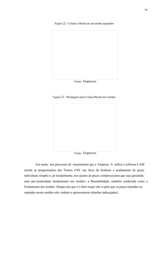 54
Figura 22 - Coluna e Bucha de um molde separados
EmpresaFonte: A
Figura 23 - Montagem entre Coluna/Bucha dos moldes
EmpresaFonte: A
Em suma, nos processos de torneamento que a Empresa A utiliza o software CAM
atende às programações dos Tornos CNC nas fases de desbaste e acabamento de peças
individuais simples e, pr incipalmente, nos ajustes de peças complexas para que seja garantida
uma par ticularidade fundamental nos moldes: a Montabilidade, também conhecida como o
Fechamento dos moldes (Etapa esta que é o fator major itár io para que as peças injetadas ou
sopradas nestes moldes não venham a apresentarem rebarbas indesejadas) .
 