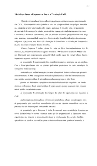 55
5.1.4. O que Levou a Empresa A a Buscar a Tecnologia CAM
O motivo principal que forçou a Empresa A inserir em seus processos a programação
via CAM, foi a competitividade. Quando se trata de competitividade em qualquer mercado
que seja pode-se fazer uma ligação entre preço e qualidade de produto. Uma vez que dentro
do mercado de ferramentas br asileiro tem-se vár ios concorrentes inclusive estrangeiros como
Canadenses e Chineses concorr endo com os produtos nacionais proporcionando um preço
mais atraente e uma qualidade super ior, a Empresa A foi impulsionada a investir em novas
máquinas e processos, um deles foi a inserção da Manufatura Auxiliada por Computador
(CAM) no desenvolvimento de seus produtos.
Como a Empr esa A tinha a cultura de visitar as feiras internacionais deste tipo de
mercado, ela percebeu as tendências logo na década de 1990 de que os sistemas CAM ser iam
um diferencial que propor cionaria competitividade sendo capaz de corrigir alguns fatores
importantes segundo a visão da empresa:
A necessidade de padronização dos procedimentos para a execução de um produto.
Com o CAM perceberam que era possível padronizar parâmetr os de corte, estratégias de
usinagem e modos de setup.
A carência pela melhor ia dos processos de usinagem de for ma contínua, que, por meio
dessa ferramenta (CAM) conseguiriam otimizar os parâmetros de corte das ferramentas com
mais rapidez sem necessidade de alteração manual dos programas e, além disso,
guardar tais parâmetros e programas um dia desenvolvidos que chegaram à um estado
ótimo de performance dando a oportunidade de serem usados quando necessário para produzir
outros moldes em ocasiões futuras.
A necessidade de diminuição dos tempos de setup dos operadores nas máquinas a
CNC.
A eliminação ou diminuição ao extremo dos retrabalhos e refugos causados pelos erros
de programação que eram feitas manualmente (devido aos cálculos matemáticos e err os de
percurso das ferr amentas pelas coordenadas err adas).
A necessidade que a Empresa A tinha de construir uma metodologia de ensino aos
novos colaboradores de forma sistêmica. Para que os programadores e operadores mais
exper ientes não retesem o conhecimento dando a oportunidade dos novatos também
aprenderem as técnicas necessárias para o desenvolvimento dos produtos buscando a
 