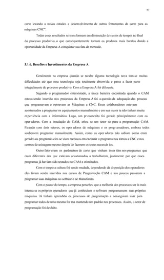 57
corte levando a novos estudos e desenvolvimento de outras ferramentas de corte para as
máquinas CNC”.
Todas esses resultados se transformam em diminuição de custos de tempos no final
do processo produtivo, o que consequentemente tornam os produtos mais baratos dando a
oportunidade da Empresa A conquistar sua fata de mercado.
5.1.6. Desafios e Investimentos da Empresa A
Geralmente na empresa quando se recebe alguma tecnologia nova tem-se muitas
dificuldades até que essa tecnologia seja totalmente absorvida e passe a fazer parte
integralmente do processo produtivo. Com a Empresa A foi diferente.
Segundo o programador entrevistado, a única barreira encontrada quando o CAM
estava sendo inserido nos processos da Empresa A foi a questão da adequação das pessoas
que programavam e operavam as Máquinas a CNC. Esses colaboradores estavam
acostumados a programar os equipamentos manualmente e em sua maior ia não tinham muita
exper iência com a informática. Logo, um pr econceito foi gerado principalmente com os
oper adores. Com a instalação do CAM, criou- se um setor só para a programação CAM.
Ficando com dois setores, os oper adores de máquinas e os progr amadores, embora todos
soubessem programar manualmente. Assim, como os oper adores não sabiam como eram
gerados os programas eles se viam receosos em executar o programa nos tornos a CNC e nos
centros de usinagem mesmo depois de fazerem os testes necessár ios.
Outro fator eram os parâmetros de corte que vinham inser idos nos programas que
eram diferentes dos que estavam acostumados a trabalharem, justamente por que esses
programas já haviam sido testados no CAM e otimizados.
Com o tempo a cultura foi sendo mudada, dependendo da disposição dos operadores
eles foram sendo inseridos nos cursos de Programação CAM e aos poucos passaram a
programar suas máquinas no softwar e de Manufatura.
Com o passar do tempo, a empresa percebeu que a melhoria dos processos ser ia mais
intensa se os próprios operadores que já conheciam o software programassem suas próprias
máquinas. Já tinham aprendido os processos de programação e conseguiam usar para
programar todos de uma mesma for ma mantendo um padrão nos processos. Assim, o setor de
programação foi desfeito.
 