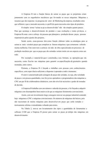 59
A Empresa B tem a função básica de usinar as peças que os projetistas criam
juntamente com os engenheiros mecânicos que for marão as novas máquinas. Máquinas e
insumos que são respostas às pesquisas do setor de Marketing da empresa, resultados estes
que refletem o que o mercado necessita e o perfil de quem necessita estes tipos de produtos.
O simples termo “usinar as pe as desenvolvidas” não tão simples quanto parece.
Para que aconteça o desenvolvimento do produto e suas avaliações e testes pr áticos, a
Empresa B conta com o esforço de pessoas que planejam a produção dessas peças, pessoas
responsáveis pelos ajustes dos projetos,
Sendo assim, essas pessoas têm como função elaborar todas as estratégias para se
usinar as mais versáteis peças que compõem as futuras máquinas e que certamente sofrerão
muitas melhorias. Este setor tem a carência de mão de obra especializada em processos de
produção mecânica por que as peças que são usinadas variam muito em seu aspecto como um
todo.
Por exemplo, o material de que é constituída, o seu formato, as operações que ela
necessita, como fixa-las nas máquinas para garantir as especificações de geometria quando
montadas, entre outros.
Portanto, a Empresa B é forçada a trabalhar com pessoas com conhecimentos
específicos, com exper iência suficiente e dispostas à aprender a todo o momento.
O setor é caracterizado pela usinagem de peças não seriadas, ou seja, alta variedade
de peças e em poucas quantidades, isso for ja nos operadores e programadores das máquinas a
CNC um per fil de colaboradores dinâmicos, com alto nível de raciocínio e poder de tomadas
de decisão.
A Empresa B trabalha com um número r eduzido de pessoas, e foi forçada a adquirir
máquinas com desempenhos bem maior es do que as máquinas ferramentas convencionais.
Assim, com um investimento largo conseguiu renovar seu parque industrial contendo
hoje máquinas a CNC e máquinas convencionais. Os números de máquinas são baixos, pois
não necessitam de muitas máquinas para desenvolver em peças que serão testadas e
teoricamente refeitas e remodeladas voltando para testes.
Na Tabela 2, tem-se um levantamento dos tipos e quantidades de ferramentas e
software CAM que a Empresa B possui para usinar as peças pr otótipo das máquinas em
desenvolvimento.
 