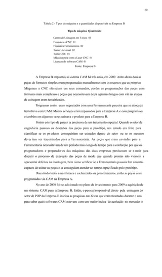 60
Tabela 2 - Tipos de máquina s e quantidades disponíveis na Empresa B
Tipo de máquina Quantidade
Centro de Usinagem em 3 eixos 01
Fresadora a CNC 01
Fresadora Ferramenteira 02
Torno Universal 02
Torno CNC 01
Máquina para corte a Laser CNC 01
Licenças do software CAM 01
Fonte: Empresa B
A Empresa B implantou o sistema CAM há três anos, em 2009. Antes desta data as
peças de formatos simples eram programadas manualmente com os recursos que as próprias
Máquinas a CNC ofereciam em seus comandos, porém as programações das peças com
formatos mais complexos e peças que necessitavam de pr ogramas longos com vár ias etapas
de usinagem eram terceirizados.
Programas assim eram negociados com uma Ferramentaria parceira que na época já
trabalhava com CAM. Muitos serviços eram repassados para a Empresa A e essa programava
e também em algumas vezes usinava o produto para a Empresa B.
Porém este tipo de parcer ia precisava de um tratamento especial. Quando o setor de
engenharia passava os desenhos das peças para o protótipo, um estudo era feito para
classificar se os pr odutos conseguiriam ser usinados dentro do setor ou se os mesmos
dever iam ser terceirizados para a Ferramentaria. As peças que eram enviadas para a
Ferramentaria necessitavam de um período mais longo de tempo para a confecção por que os
programadores e preparador es das máquinas das duas empresas precisavam se r eunir para
discutir o processo de execução das peças de modo que quando prontas não viessem a
apresentar defeitos na montagem, bem como verificar se a Ferramentaria possuía ferr amentas
capazes de usinar as peças e se conseguiam atender ao tempo especificado pelo protótipo.
Discutindo todos esses fatores e esclarecidos os procedimentos, então as peças eram
programadas via CAM na Empresa A.
No ano de 2008 foi-se adicionado no plano de investimento para 2009 a aquisição de
um sistema CAM para a Empresa B. Então, o pessoal responsável direto pela usinagem do
setor de PDP da Empresa B iniciou as pesquisas nas feiras que eram montadas durante o ano
para saber quais softwares CAM estavam com um maior índice de aceitação no mercado e
 