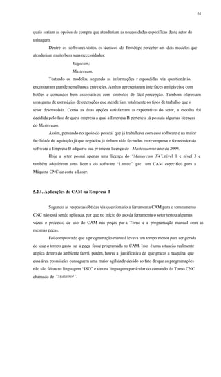 61
quais seriam as opções de compra que atenderiam as necessidades específicas deste setor de
usinagem.
Dentre os softwares vistos, os técnicos do Protótipo perceber am dois modelos que
atenderiam muito bem suas necessidades:
Edgecam;
Mastercam;
Testando os modelos, segundo as informações r espondidas via questionár io,
encontraram grande semelhança entre eles. Ambos apresentaram interfaces amigáveis e com
botões e comandos bem associativos com símbolos de fácil percepção. Também ofereciam
uma gama de estratégias de operações que atenderiam totalmente os tipos de trabalho que o
setor desenvolvia. Como as duas opções satisfaziam as expectativas do setor, a escolha foi
decidida pelo fato de que a empresa a qual a Empresa B pertencia já possuía algumas licenças
do Mastercam.
Assim, pensando no apoio do pessoal que já trabalhava com esse software e na maior
facilidade de aquisição já que negócios já tinham sido fechados entre empresa e fornecedor do
software a Empresa B adquiriu sua pr imeira licença do Mastercamno ano de 2009.
Hoje a setor possui apenas uma licença do “Mastercam X4”, nível 1 e nível 3 e
também adquiriram uma licen a do software “Lantec” que um CAM específico para a
Máquina CNC de corte a Laser.
5.2.1. Aplicações do CAM na Empresa B
Segundo as respostas obtidas via questionário a ferramenta CAM para o torneamento
CNC não está sendo aplicada, por que no início do uso da ferramenta o setor testou algumas
vezes o processo de uso do CAM nas peças par a Torno e a programação manual com as
mesmas peças.
Foi comprovado que a pr ogramação manual levava um tempo menor para ser gerada
do que o tempo gasto se a peça fosse programada no CAM. Isso é uma situação realmente
atípica dentro do ambiente fabril, porém, houve a justificativa de que graças a máquina que
essa área possui eles conseguem uma maior agilidade devido ao fato de que as programações
não são feitas na linguagem “ISO” e sim na linguagem particular do comando do Torno CNC
“Mazatrol”.chamado de
 