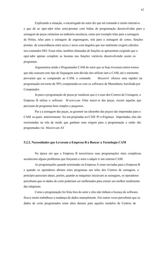 62
Explicando a situação, o encarregado do setor diz que tal comando é muito interativo
e que dá ao oper ador telas semi-prontas com linhas de programação desenvolvidas para a
usinagem de peças rotineiras na indústria mecância, como por exemplo telas para a usinagem
de Polias, telas para a usinagem de engrenagens, tela para a usinagem de cones, funções
prontas de concordância entre arcos e arcos com ângulos que nor malmente exigem cálculos
nos comandos ISO. Essas telas, também chamadas de funções se apresentam exigindo que o
oper ador apenas complete as lacunas nas funções variáveis desenvolvendo assim os
programas.
Argumentou ainda o Programador CAM do setor que se hoje tivessem outros tornos
que não usassem este tipo de linguagem sem dúvida eles utilizar iam o CAM, até o momento
provaram que se comparado ao CAM, o comando Mazatrol oferece uma rapidez na
programação em torno de 50% comparando-se com os softwares de Manufatura Auxiliada por
Computador.
Já para a programação de peças pr ismáticas que é o caso dos Centros de Usinagem, o
Empresa B utiliza o software M astercam X4na maior ia das peças, exceto aquelas que
precisam de programas bem simples e pequenos.
Par a a usinagem das peças, as geometr ias (desenho das peças) são importadas para o
CAM as quais anteriormente for am projetadas no CAD Pr o-Engineer. Importadas, elas são
reorientadas na tela de modo que ganham uma origem para a programação e então são
programadas via Mastercam X4.
5.2.2. Necessidades que Levaram a Empresa B a Buscar a Tecnologia CAM
Na época em que a Empresa B terceirizava suas programações mais complexas
aconteciam alguns problemas que forçaram o setor a adquir ir um sistema CAM.
As programações quando terminadas na Empresa A eram enviadas para a Empresa B
e quando os operadores abriam estes programas nas telas dos Centros de usinagem, a
princípio pareciam ideais, porém, quando as máquinas iniciavam as usinagens, os operadores
percebiam que os dados de corte poderiam ser melhorados para extrair um melhor rendimento
das máquinas.
Como a programação foi feita fora do setor e eles não tinham a licença do software,
ficava muito trabalhoso a mudança de dados manualmente. Em outras vezes percebiam que os
dados de corte programados eram altos demais para aqueles modelos de Centros de
 
