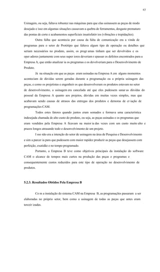 63
Usinagem, ou seja, faltava robustez nas máquinas para que elas usinassem as peças de modo
desejado e isso em algumas situações causavam a quebra de ferramentas, desgaste prematuro
das pontas de corte e acabamentos superficiais insatisfatór ios (vibrações e trepidações).
Outra falha que acontecia por causa da falta de comunicação era a vinda de
programas para o setor de Protótipo que faltava algum tipo de operação ou detalhes que
seriam necessários no produto, assim, os progr amas tinham que ser devolvidos e os
oper adores juntamente com seus super iores deveriam r epassar os defeitos encontrados para a
Empresa A, que então atualizar ia os programas e os devolveriam para o Desenvolvimento de
Produto.
Já na situação em que as peças eram usinadas na Empresa A em alguns momentos
aconteciam de dúvidas serem geradas durante a programação ou a própria usinagem das
peças, e como os projetistas e engenheir os que desenvolveram os produtos estavam no setor
de desenvolvimento, a usinagem era cancelada até que eles pudessem sanar as dúvidas do
pessoal da Empresa A quanto aos projetos, dúvidas em muitas vezes simples, mas que
acabavam sendo causas de atrasos das entregas dos produtos e demoras de cr iação de
programações CAM.
Todos estes fatores quando juntos eram somados e formava uma característica
indesejada chamada de alto custo do produto, ou seja, as peças usinadas e os programas que
eram vendidos pela Empresa A ficavam na maior ia das vezes com um custo muito alto e
prazos longos atrasando todo o desenvolvimento de um projeto.
I sso não era a intenção do setor de usinagem na área de Pesquisa e Desenvolvimento
e sim a parcer ia para que pudessem com maior rapidez produzir as peças que desejassem com
perfeição, exatidão e no tempo programado.
Portanto, a Empresa B teve como objetivos principais da instalação do software
CAM o alcance de tempos mais curtos na produção das peças e programas e
consequentemente custos reduzidos para este tipo de operação no desenvolvimento de
produtos.
5.2.3. Resultados Obtidos Pela Empresa B
Co m a instalação do sistema CAM na Empresa B, as programações passaram a ser
elaboradas no próprio setor, bem como a usinagem de todas as peças que antes eram
terceir izadas.
 