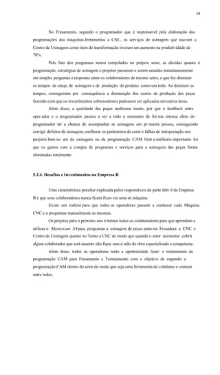 64
No Fresamento, segundo o programador que é responsável pela elaboração das
programações das máquinas-ferramentas a CNC, os serviços de usinagem que usavam o
Centro de Usinagem como item de transformação tiveram um aumento na produtividade de
70%.
Pelo fato dos programas serem compilados no próprio setor, as dúvidas quanto á
programação, estratégias de usinagem e projetos passaram a serem sanadas instantaneamente
em simples perguntas e respostas entre os colaboradores de mesmo setor, o que fez diminuir
os tempos de setup, de usinagem e de produção do produto como um todo. Ao diminuir os
tempos, conseguiram por consequência a diminuição dos custos de produção das peças
fazendo com que os investimentos sobressalentes pudessem ser aplicados em outras áreas.
Além disso, a qualidade das peças melhorou muito, por que o feedback entre
oper ador e o programador passou a ser a todo o momento de for ma intensa além do
programador ter a chance de acompanhar as usinagens em pr imeira pessoa, conseguindo
corrigir defeitos de usinagem, melhorar os parâmetros de corte e falhas de interpretação nos
projetos bem no ato da usinagem ou da programação CAM. Outr a melhoria importante foi
que os gastos com a compra de programas e serviços para a usinagem das peças foram
eliminados totalmente.
5.2.4. Desafios e Investimentos na Empresa B
Uma característica peculiar explicada pelos responsáveis da parte fabr il da Empresa
B é que seus colaboradores nunca ficam fixos em uma só máquina.
Existe um rodízio para que todos os operadores passem a conhecer cada Máquina
CNC e a programar manualmente as mesmas.
Os projetos para o próximo ano é treinar todos os colaboradores para que aprendam a
utilizar o Mastercam X4para programar a usinagem de peças tanto na Fresadora a CNC e
Centro de Usinagem quanto no Torno a CNC de modo que quando o setor necessitar cobrir
algum colaborador que está ausente não fique sem a mão de obra especializada e competente.
Além disso, todos os operadores terão a oportunidade fazer o treinamento de
programação CAM para Fresamento e Torneamento com o objetivo de expandir a
programação CAM dentro do setor de modo que seja uma ferramenta do cotidiano e comum
entre todos.
 