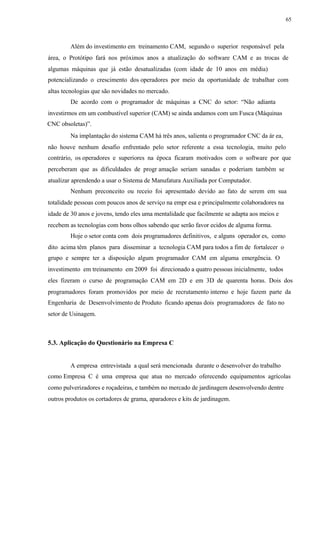 65
Além do investimento em treinamento CAM, segundo o superior responsável pela
área, o Protótipo fará nos próximos anos a atualização do software CAM e as trocas de
algumas máquinas que já estão desatualizadas (com idade de 10 anos em média)
potencializando o crescimento dos operadores por meio da oportunidade de trabalhar com
altas tecnologias que são novidades no mercado.
De acordo com o programador de máquinas a CNC do setor: “Não adianta
investirmos em um combustível superior (CAM) se ainda andamos com um Fusca (Máquinas
CNC obsoletas)”.
Na implantação do sistema CAM há três anos, salienta o programador CNC da ár ea,
não houve nenhum desafio enfrentado pelo setor referente a essa tecnologia, muito pelo
contrário, os operadores e superiores na época ficaram motivados com o software por que
perceberam que as dificuldades de progr amação seriam sanadas e poderiam também se
atualizar aprendendo a usar o Sistema de Manufatura Auxiliada por Computador.
Nenhum preconceito ou receio foi apresentado devido ao fato de serem em sua
totalidade pessoas com poucos anos de serviço na empr esa e principalmente colaboradores na
idade de 30 anos e jovens, tendo eles uma mentalidade que facilmente se adapta aos meios e
recebem as tecnologias com bons olhos sabendo que serão favor ecidos de alguma forma.
Hoje o setor conta com dois programadores definitivos, e alguns operador es, como
dito acima têm planos para disseminar a tecnologia CAM para todos a fim de fortalecer o
grupo e sempre ter a disposição algum programador CAM em alguma emergência. O
investimento em treinamento em 2009 foi direcionado a quatro pessoas inicialmente, todos
eles fizeram o curso de programação CAM em 2D e em 3D de quarenta horas. Dois dos
programadores foram promovidos por meio de recrutamento interno e hoje fazem parte da
Engenharia de Desenvolvimento de Produto ficando apenas dois programadores de fato no
setor de Usinagem.
5.3. Aplicação do Questionário na Empresa C
A empresa entrevistada a qual será mencionada durante o desenvolver do trabalho
como Empresa C é uma empresa que atua no mercado oferecendo equipamentos agrícolas
como pulverizadores e roçadeiras, e também no mercado de jardinagem desenvolvendo dentre
outros produtos os cortadores de grama, aparadores e kits de jardinagem.
 