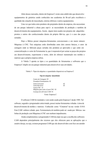 66
Além desses mercados, dentro da Empresa C existe uma subdivisão que desenvolve
equipamentos de ginástica sendo conhecidos nas academias do Br asil pela excelência e
qualidade das estações de musculação, esteiras elétricas e outros equipamentos.
Uma vez que todos estes produtos são projetados dentro da empresa, eles necessitam
de um parque industrial a altura para supr ir as necessidades de produção e também de
desenvolvimento dos equipamentos. Assim, alguns itens usados nos projetos são adquiridos
prontos e outros são confeccionados dentro da própria fábr ica, que é o caso das peças
usinadas.
Hoje a fábrica possui máquinas-ferramentas convencionais e em maior número
Máquinas à CNC. Tais máquinas estão distribuídas entre dois setores básicos, o setor de
usinagem onde se fabricam peças seriadas dos produtos já aprovados e que estão em
comercialização e o setor de Ferramentar ia, que é responsável por usinar as peças dos projetos
em desenvolvimento, experimento e testes, além de oferecer manutenção nos moldes e
matrizes que a própria empresa utiliza.
A Tabela 3 aponta os tipos e as quantidades de ferramentas e softwares que a
Empresa C dispõe em seu parque industrial para desenvolver suas atividades.
Tabela 3 - Tipos de máquina s e quantidades disponíveis na Empresa C
Tipo de máquina Quantidade
Centro de Usinagem 02
Fresadora Ferramenteira 02
Torno Universal 02
Torno Revolver 03
Torno CNC 14
Máquina para corte a Laser CNC 03
Licenças do soft ware CAM 01
Fonte: Empresa C
O software CAM foi instalado e vem sendo usado pela Empresa C desde 1989. Tal
software, segundo o programador entrevistado, possui muitas ferramentas voltadas à área de
desenvolvimento de moldes e matrizes. Conhecido como “Cimatron” na sua versão E10.0.
Este CAM embora voltado para Ferramentaria ele também pode ser usado por fábricas nas
linhas de produção com Máquinas à CNC sem nenhum impedimento.
Ainda complementou o programador CAM da empr esa que a escolha dos softwares
CAM dependem principalmente dos recursos que eles oferecem para as aplicações que o
usuário deseja, ou seja, existem programas CAM que são desenvolvidos com foco em atender
 