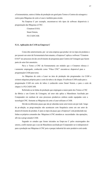 67
a Ferramentarias, outros á linhas de produção em geral para Tornos e Centros de usinagem e
outros para Máquinas de corte a Laser e também para erosão.
Na Empresa C por exemplo, encontram-se três tipos de software disponíveis à
programação das Máquinas à CNC:
Cimatron E10.0;
Smart Sistem,
FG CAD/CAM.
5.3.1. Aplicações do CAM na Empresa C
Como dito anteriormente, por ser uma empresa que produz vár ios tipos de produtos e
por possuir um setor de Ferramentaria bem atuante, a Empresa C aplica o software “Cimatron
E10.0” nos processos de des envolvimento de programas para Centros de Usinagem que fazem
parte do setor ferr amenteiro.
Par a o Torno a CNC da Ferramentaria um módulo que o Cimatron oferece é
r aramente empregado, conhecido como “Fikus CNC” encontra-se disponível para a
programação CAM para torno.
As Máquinas de corte a Laser na área de produção são programadas via CAM e
existem máquinas próprias para o corte de tubos e de chapas. O software CAM usado para a
programação CAM em corte de tubos é conhecido como Smart Sistem, e para o corte de
chapas é o FG CAD/CAM.
Referindo-se às linhas de produção que empregam a maior parte dos Tornos a CNC
da fábrica e um Centro de Usinagem, tal setor não aplica a Manufatura Auxiliada por
Computador em nenhum de seus processos produtivos embora sendo equipadas com a
tecnologia CNC. Somente as Máquinas de corte a Laser utilizam o CAM.
Devido às diferentes peças que são pr oduzidas neste setor terem um per íodo longo
de pr odução, as progr amações não acontecem com frequência como em um setor de
desenvolvimento de produto. E para os tipos de peças que a Empresa C está produzindo nas
linhas os próprios comandos das Máquinas à CNC atendem as necessidades das operações,
afir ma o progr amador CAM.
Segundo os estudos que foram iniciados na Empr esa C pelos encarregados dos
setores, confir maram que o uso da Manufatura auxiliada por Computador ser á indispensável
para a produção nas Máquinas à CNC pois o parque industrial do setor produtivo está sendo
 