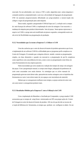 68
renovado. For am substituídos seis tornos a CNC e serão adquiridos mais outras máquinas à
comando numérico computadorizado e com isso a diversidade de linguagens de programação
CNC irá aumentar progressivamente dificultando aos progr amadores a memor ização dos
códigos e regras de programação para cada máquina.
Desse modo, segundo o programador CAM da Empr esa C, a solução será a compra
de mais licenças do software CAM e a implantação do setor de usinagem. Caso necessite a
mudança de máquina para produzir determinados lotes de peças, basta apenas reprocessar o
arquivo no CAM e o progr ama será modificado em poucos segundos, conseguindo assim um
alto nível de flexibilidade nas programações de produção.
5.3.2. Necessidades que Levaram a Empresa C a Utilizar o CAM
Uma das carências que o setor de desenvolvimento de produto apresentava que levou
a implantação de um software CAM foi a dificuldade para se programar perfis complexos no
Centro de Usinagem. O comando que a máquina oferecia atendia somente as programações
simples, em duas dimensões e quando era necessár ia a programação de per fis complexos
como superfícies com concordâncias de raios, cones e arcos as programações eram feitas em
outra Ferramentaria de uma empresa parceira.
Outra necessidade que seria sanada era a redução dos tempos de setup e de usinagem
das peças. Com a programação manual, os setups eram longos, adequação de parâmetros de
corte eram executadas com muita demora. As estratégias que os ciclos manuais de
programação geravam eram demor adas, apresentavam muitas usinagens com as trajetórias das
ferramentas no vazio ( sem retirar mater ial, em espaços com inexistência de material).
Sabiam que se conseguissem melhorar esses tempos, as peças sairiam do setor com
um custo menor e conseguiriam produzir mais.
5.3.3. Resultados Obtidos pel a Empresa C com a Utilizaçã o do CAM
Com a implantação da Manufatur a Auxiliada por Computador, o progr amador CAM
acrescentou que os tempos de setup foram minimizados em 50% nas prepar ações do Centro
de Usinagem no setor de desenvolvimento de produto. Afir ma ele que devido ao recurso de
cr iação de biblioteca de ferramentas, os tempos que perdiam em configurar os dados for am
 