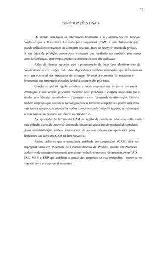 72
CONSIDERAÇÕES FINAIS
De acordo com todas as informações levantadas e as comparações em Tabelas,
conclui-se que a Manufatura Auxiliada por Computador (CAM) é uma ferramenta que,
quando aplicada nos processos de usinagem, seja, nas fases de desenvolvimento de produto,
ou nas fases de produção, proporciona vantagens que resultarão em produtos com menor
custo de fabricação, com tempos produtivos menores e com alta qualidade.
Além de oferecer recursos para a programação de peças com altíssimo grau de
complexidade e em tempos reduzidos, disponibiliza também simulações que infor mam os
erros em potencial nas estratégias de usinagem levando à economia de máquinas e
ferramentas que tem preços elevados devido à natureza dos processos.
Conclui-se que na região estudada, existem empresas que investem em novas
tecnologias e que sempre procuram melhorar seus processos e estarem atualizadas par a
atender seus clientes investindo em treinamentos e em recursos de transformação. Existem
também empresas que buscam as tecnologias para se tornarem competitivas, porém em r itmo
mais lento e que por conceitos já for mados e processos já definidos há tempos, acreditam que
as tecnologias que possuem satisfazem as expectativas.
As aplicações da ferramenta CAM na região das empresas estudadas estão muito
mais voltadas à área de Desenvolvimento de Produto do que à área de produção dos produtos
já em industrialização, embora vários casos de sucesso estejam exemplificados pelos
fabricantes dos softwares CAM na área produtiva.
Assim, define-se que a manufatura auxiliada por computador (CAM) deve ser
empregada tanto em pr ocessos de Desenvolvimento de Produtos quanto em processos
produtivos de usinagem juntamente com a inter -relação com outras ferramentas como CAD,
CAE, MRP e ERP que auxiliam a gestão das empresas se elas pretendem manter-se no
mercado entre as empresas dominantes.
 