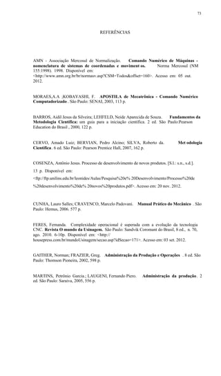 73
REFERÊNCIAS
AMN - Associação Mercosul de Normalização. Comando Numérico de Máquinas -
nomenclatura de sistemas de coordenadas e moviment os. Norma Mercosul (NM
155:1998). 1998. Disponível em:
<http://www.amn.org.br/br/normasv.asp?CSM=Todos&offset=160>. Acesso em: 05 out.
2012.
MORAES,A.A ;KOBAYASHI, F. APOSTILA de Mecatrônica - Comando Numérico
Computadorizado . São Paulo: SENAI, 2003, 113 p.
BARROS, Aidil Jesus da Silveira; LEHFELD, Neide Aparecida de Souza. Fundamentos da
Metodologia Científica: um guia para a iniciação científica. 2 ed. São Paulo:Pearson
Education do Brasil , 2000, 122 p.
CERVO, Amado Luiz; BERVIAN, Pedro Alcino; SILVA, Roberto da. Met odologia
Científica. 6 ed. São Paulo: Pearson Prentice Hall, 2007, 162 p.
COSENZA, Antônio Jesus. Processo de desenvolvimento de novos produtos. [S.l.: s.n., s.d.].
13 p. Disponível em:
<ftp://ftp.unilins.edu.br/leonides/Aulas/Pesquisa%20e% 20Desenvolvimento/Processo%20de
%20desenvolvimento%20de% 20novos%20produtos.pdf>. Acesso em: 20 nov. 2012.
CUNHA, Lauro Salles; CRAVENCO, Marcelo Padovani. Manual Prático do Mecânico . São
Paulo: Hemus, 2006. 577 p.
FERES, Fernanda. Complexidade operacional é superada com a evolução da tecnologia
CNC. Revista O mundo da Usinagem. São Paulo: Sandvik Coromant do Brasil, 8 ed., n. 70,
ago. 2010. 6-10p. Disponível em: <http://
housepress.com.br/mundoUsinagem/secao.asp?idSecao=171>. Acesso em: 03 set. 2012.
GAITHER, Norman; FRAZIER, Greg. Administração da Produção e Operações . 8 ed. São
Paulo: Thomson Pioneira, 2002, 598 p.
MARTINS, Petrônio Garcia.; LAUGENI, Fernando Piero. Administração da produção. 2
ed. São Paulo: Saraiva, 2005, 556 p.
 