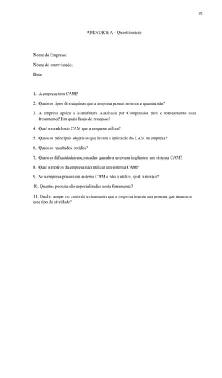 75
APÊNDICE A - Quest ionário
Nome da Empresa:
Nome do entrevistado:
Data:
1. A empresa tem CAM?
2. Quais os tipos de máquinas que a empresa possui no setor e quantas são?
3. A empresa aplica a Manufatura Auxiliada por Computador para o torneamento e/ou
fresamento? Em quais fases do processo?
4. Qual o modelo do CAM que a empresa utiliza?
5. Quais os principais objetivos que levam à aplicação do CAM na empresa?
6. Quais os resultados obtidos?
7. Quais as dificuldades encontradas quando a empresa implantou um sistema CAM?
8. Qual o motivo da empresa não utilizar um sistema CAM?
9. Se a empresa possui um sistema CAM e não o utiliza, qual o motivo?
10. Quantas pessoas são especializadas nesta ferramenta?
11. Qual o tempo e o custo de treinamento que a empresa investe nas pessoas que assumem
este tipo de atividade?
 