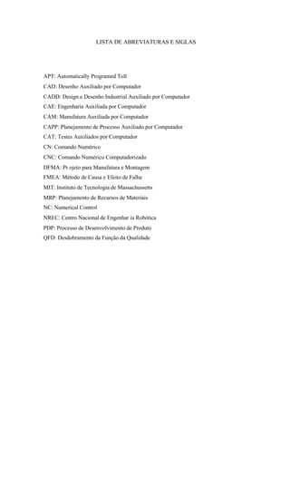 LISTA DE ABREVIATURAS E SIGLAS
APT: Automatically Programed Toll
CAD: Desenho Auxiliado por Computador
CADD: Design e Desenho Industrial Auxiliado por Computador
CAE: Engenharia Auxiliada por Computador
CAM: Manufatura Auxiliada por Computador
CAPP: Planejamento de Processo Auxiliado por Computador
CAT: Testes Auxiliados por Computador
CN: Comando Numérico
CNC: Comando Numérico Computadorizado
DFMA: Pr ojeto para Manufatura e Montagem
FMEA: Método de Causa e Efeito de Falha
MIT: Instituto de Tecnologia de Massachussetts
MRP: Planejamento de Recursos de Materiais
NC: Numerical Control
NREC: Centro Nacional de Engenhar ia Robótica
PDP: Processo de Desenvolvimento de Produto
QFD: Desdobramento da Função da Qualidade
 