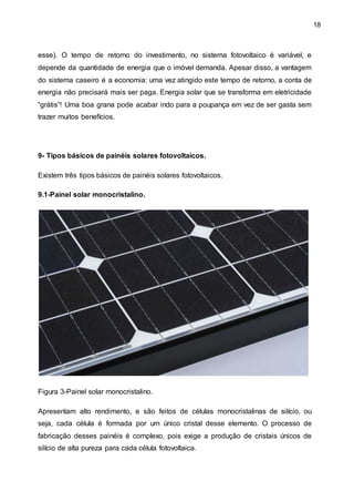18
esse). O tempo de retorno do investimento, no sistema fotovoltaico é variável, e
depende da quantidade de energia que o imóvel demanda. Apesar disso, a vantagem
do sistema caseiro é a economia: uma vez atingido este tempo de retorno, a conta de
energia não precisará mais ser paga. Energia solar que se transforma em eletricidade
“grátis”! Uma boa grana pode acabar indo para a poupança em vez de ser gasta sem
trazer muitos benefícios.
9- Tipos básicos de painéis solares fotovoltaicos.
Existem três tipos básicos de painéis solares fotovoltaicos.
9.1-Painel solar monocristalino.
Figura 3-Painel solar monocristalino.
Apresentam alto rendimento, e são feitos de células monocristalinas de silício, ou
seja, cada célula é formada por um único cristal desse elemento. O processo de
fabricação desses painéis é complexo, pois exige a produção de cristais únicos de
silício de alta pureza para cada célula fotovoltaica.
 