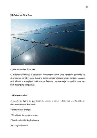 20
9.3-Painel de filme fino.
Figura 5-Painel de filme fino.
O material fotovoltaico é depositado diretamente sobre uma superfície (podendo ser
de metal ou de vidro), para formar o painel. Apesar de serem mais baratos, possuem
uma eficiência energética muito menor, fazendo com que seja necessária uma área
bem maior para compensar.
10-Como escolher?
A escolha do tipo e da quantidade de painéis a serem instalados depende então de
diversos aspectos, tais como:
* Demanda de energia;
* Finalidade de uso da energia;
* Local da instalação do sistema;
* Espaço disponível.
 