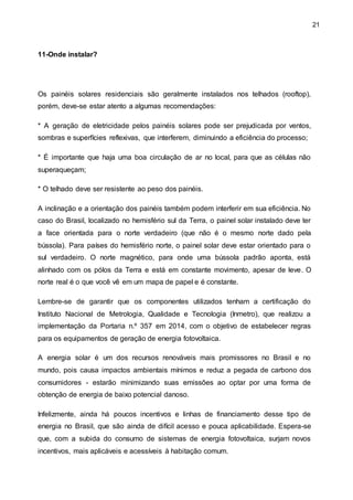 21
11-Onde instalar?
Os painéis solares residenciais são geralmente instalados nos telhados (rooftop),
porém, deve-se estar atento a algumas recomendações:
* A geração de eletricidade pelos painéis solares pode ser prejudicada por ventos,
sombras e superfícies reflexivas, que interferem, diminuindo a eficiência do processo;
* É importante que haja uma boa circulação de ar no local, para que as células não
superaqueçam;
* O telhado deve ser resistente ao peso dos painéis.
A inclinação e a orientação dos painéis também podem interferir em sua eficiência. No
caso do Brasil, localizado no hemisfério sul da Terra, o painel solar instalado deve ter
a face orientada para o norte verdadeiro (que não é o mesmo norte dado pela
bússola). Para países do hemisfério norte, o painel solar deve estar orientado para o
sul verdadeiro. O norte magnético, para onde uma bússola padrão aponta, está
alinhado com os pólos da Terra e está em constante movimento, apesar de leve. O
norte real é o que você vê em um mapa de papel e é constante.
Lembre-se de garantir que os componentes utilizados tenham a certificação do
Instituto Nacional de Metrologia, Qualidade e Tecnologia (Inmetro), que realizou a
implementação da Portaria n.º 357 em 2014, com o objetivo de estabelecer regras
para os equipamentos de geração de energia fotovoltaica.
A energia solar é um dos recursos renováveis mais promissores no Brasil e no
mundo, pois causa impactos ambientais mínimos e reduz a pegada de carbono dos
consumidores - estarão minimizando suas emissões ao optar por uma forma de
obtenção de energia de baixo potencial danoso.
Infelizmente, ainda há poucos incentivos e linhas de financiamento desse tipo de
energia no Brasil, que são ainda de difícil acesso e pouca aplicabilidade. Espera-se
que, com a subida do consumo de sistemas de energia fotovoltaica, surjam novos
incentivos, mais aplicáveis e acessíveis à habitação comum.
 
