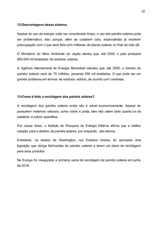 22
12-Desvantagens desse sistema.
Apesar do uso da energia solar ser considerado limpo, o uso dos painéis solares pode
ser problemático. Isso porque, além de custarem caro, especialistas já mostram
preocupação com o que será feito com milhares de placas solares no final da vida útil.
O Ministério do Meio Ambiente do Japão alertou que, até 2040, o país produzirá
800.000 mil toneladas de resíduos solares.
A Agência Internacional de Energia Renovável calculou que, até 2050, o número de
painéis solares será de 75 milhões, pesando 250 mil toneladas. O que pode ser um
grande problema em termos de resíduos sólidos, de acordo com cientistas.
13-Como é feita a reciclagem dos painéis solares?
A reciclagem dos painéis solares ainda não é viável economicamente. Apesar de
possuírem materiais valiosos, como cobre e prata, eles não valem tanto quanto os de
celulares e outros aparelhos.
Por causa disso, o Instituto de Pesquisa de Energia Elétrica afirma que a melhor
solução para o destino de painéis solares, por enquanto, são aterros.
Entretanto, no estado de Washington, nos Estados Unidos, foi aprovada uma
legislção que obriga fabricantes de painéis solares a terem um plano de reciclagem
para seus produtos.
Na Europa foi inaugurada a primeira usina de reciclagem de painéis solares em junho
de 2018.
 