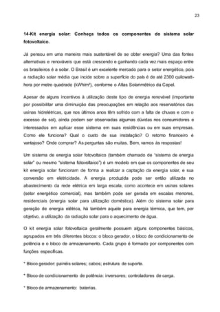23
14-Kit energia solar: Conheça todos os componentes do sistema solar
fotovoltaico.
Já pensou em uma maneira mais sustentável de se obter energia? Uma das fontes
alternativas e renováveis que está crescendo e ganhando cada vez mais espaço entre
os brasileiros é a solar. O Brasil é um excelente mercado para o setor energético, pois
a radiação solar média que incide sobre a superfície do país é de até 2300 quilowatt-
hora por metro quadrado (kWh/m²), conforme o Atlas Solarimétrico da Cepel.
Apesar de alguns incentivos à utilização deste tipo de energia renovável (importante
por possibilitar uma diminuição das preocupações em relação aos reservatórios das
usinas hidrelétricas, que nos últimos anos têm sofrido com a falta de chuvas e com o
excesso de sol), ainda podem ser observadas algumas dúvidas nos consumidores e
interessados em aplicar esse sistema em suas residências ou em suas empresas.
Como ele funciona? Qual o custo de sua instalação? O retorno financeiro é
vantajoso? Onde comprar? As perguntas são muitas. Bem, vamos às respostas!
Um sistema de energia solar fotovoltaico (também chamado de “sistema de energia
solar” ou mesmo “sistema fotovoltaico”) é um modelo em que os componentes de seu
kit energia solar funcionam de forma a realizar a captação da energia solar, e sua
conversão em eletricidade. A energia produzida pode ser então utilizada no
abastecimento da rede elétrica em larga escala, como acontece em usinas solares
(setor energético comercial), mas também pode ser gerada em escalas menores,
residenciais (energia solar para utilização doméstica). Além do sistema solar para
geração de energia elétrica, há também aquele para energia térmica, que tem, por
objetivo, a utilização da radiação solar para o aquecimento de água.
O kit energia solar fotovoltaica geralmente possuem alguns componentes básicos,
agrupados em três diferentes blocos: o bloco gerador, o bloco de condicionamento de
potência e o bloco de armazenamento. Cada grupo é formado por componentes com
funções específicas.
* Bloco gerador: painéis solares; cabos; estrutura de suporte.
* Bloco de condicionamento de potência: inversores; controladores de carga.
* Bloco de armazenamento: baterias.
 