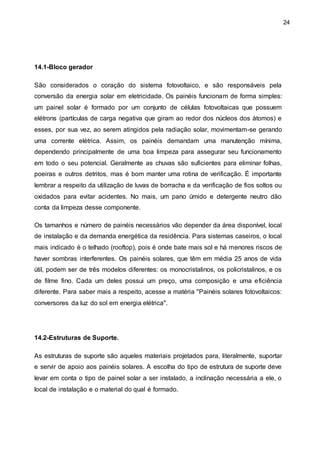 24
14.1-Bloco gerador
São considerados o coração do sistema fotovoltaico, e são responsáveis pela
conversão da energia solar em eletricidade. Os painéis funcionam de forma simples:
um painel solar é formado por um conjunto de células fotovoltaicas que possuem
elétrons (partículas de carga negativa que giram ao redor dos núcleos dos átomos) e
esses, por sua vez, ao serem atingidos pela radiação solar, movimentam-se gerando
uma corrente elétrica. Assim, os painéis demandam uma manutenção mínima,
dependendo principalmente de uma boa limpeza para assegurar seu funcionamento
em todo o seu potencial. Geralmente as chuvas são suficientes para eliminar folhas,
poeiras e outros detritos, mas é bom manter uma rotina de verificação. É importante
lembrar a respeito da utilização de luvas de borracha e da verificação de fios soltos ou
oxidados para evitar acidentes. No mais, um pano úmido e detergente neutro dão
conta da limpeza desse componente.
Os tamanhos e número de painéis necessários vão depender da área disponível, local
de instalação e da demanda energética da residência. Para sistemas caseiros, o local
mais indicado é o telhado (rooftop), pois é onde bate mais sol e há menores riscos de
haver sombras interferentes. Os painéis solares, que têm em média 25 anos de vida
útil, podem ser de três modelos diferentes: os monocristalinos, os policristalinos, e os
de filme fino. Cada um deles possui um preço, uma composição e uma eficiência
diferente. Para saber mais a respeito, acesse a matéria "Painéis solares fotovoltaicos:
conversores da luz do sol em energia elétrica".
14.2-Estruturas de Suporte.
As estruturas de suporte são aqueles materiais projetados para, literalmente, suportar
e servir de apoio aos painéis solares. A escolha do tipo de estrutura de suporte deve
levar em conta o tipo de painel solar a ser instalado, a inclinação necessária a ele, o
local de instalação e o material do qual é formado.
 