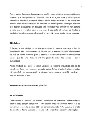 25
Sendo assim, da mesma forma que nos painéis, estas estruturas possuem diferentes
modelos, que são aplicáveis a diferentes locais e situações e que possuem preços,
tamanhos e eficiências diferentes entre si. Alguns destes modelos são os de estrutura
metálica com inclinação fixa; os de estrutura fixa com ângulo de inclinação ajustável,
e os trackers (seguidores, em tradução livre do inglês). Vale lembrar que nem sempre
o mais caro é o melhor para o seu caso. É aconselhável verificar as funções e
requisitos de cada um para melhor escolher o modelo para o seu lar ou sua empresa.
14.3-Cabos.
A fiação é o que interliga os demais componentes do sistema e promove o fluxo de
energia entre eles. Mais uma vez, os tipos de cabos a serem utilizados vão depender
do tipo de painel escolhido para o sistema, e da distância entre os componentes
(sendo que há uma distância máxima permitida entre dois pontos a serem
conectados).
Alguns modelos de cabos a serem utilizados no sistema fotovoltaico são os de
módulo ou fileira, que garantem proteção contra falhas e curto-circuitos; os cabos
principais DC, que ligam o gerador e o inversor, e os cabos do ramal AC, que ligam o
inversor à rede receptora.
15-Bloco de condicionamento de potência.
15.1-Inversores.
Considerados o “cérebro” do sistema fotovoltaico, os inversores podem carregar
baterias caso estejam associados a um gerador, mas sua principal função é a de
transformar a corrente contínua (CC) em corrente alternada (CA), ajustando a tensão
da corrente conforme a necessidade. Mas qual a importância dessa transformação?
 