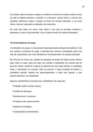 26
Os painéis solares fornecem energia ao sistema na forma de corrente contínua, forma
na qual as baterias também a recebem e a fornecem. Apesar disso, a maioria dos
aparelhos eletrônicos utiliza a energia na forma de corrente alternada, e, por esse
motivo, torna-se necessária a utilização dos inversores.
Se você quer saber um pouco mais sobre o que são as correntes contínuas e
alternadas e sobre o funcionamento de um inversor dentro do sistema fotovoltaico.
15.2-Controladores de carga.
O controlador de carga é o componente responsável pela proteção das baterias. É ele
que controla o processo de carga e descarga das mesmas, prolongando assim sua
vida útil e garantindo uma maior eficiência no armazenamento da energia produzida.
Ele funciona de modo que, através de medições de tensão da bateria (para verificar
quão cheia ou quão vazia ela está), ele controla a intensidade da corrente que flui
para ela. Assim, conforme a bateria se aproxima de sua carga máxima, o controlador
reduz a intensidade da corrente. Além de permitir a carga completa da bateria, o
controlador também impede seu descarregamento a níveis não seguros, o que
poderia prejudicar sua integridade.
Algumas características principais dos controladores de carga são:
* Proteção contra corrente reversa;
* Controle de descarga;
* Monitoramento do sistema;
* Proteção contra sobre-corrente;
* Opções de montagem;
* Compensação de temperatura.
 