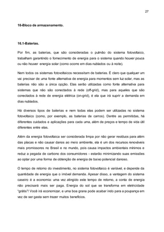27
16-Bloco de armazenamento.
16.1-Baterias.
Por fim, as baterias, que são consideradas o pulmão do sistema fotovoltaico,
trabalham garantindo o fornecimento de energia para o sistema quando houver pouca
ou não houver energia solar (como ocorre em dias nublados ou à noite).
Nem todos os sistemas fotovoltaicos necessitam de baterias. É claro que qualquer um
vai precisar de uma fonte alternativa de energia para momentos sem luz solar, mas as
baterias não são a única opção. Elas serão utilizadas como fonte alternativa para
sistemas que não são conectados à rede (off-grid), mas para aqueles que são
conectados à rede de energia elétrica (on-grid), é ela que irá suprir a demanda em
dias nublados.
Há diversos tipos de baterias e nem todas elas podem ser utilizadas no sistema
fotovoltaico (como, por exemplo, as baterias de carros). Dentre as permitidas, há
diferentes cuidados e aplicações para cada uma, além de preços e tempo de vida útil
diferentes entre elas.
Além da energia fotovoltaica ser considerada limpa por não gerar resíduos para além
das placas e não causar danos ao meio ambiente, ela é um dos recursos renováveis
mais promissores no Brasil e no mundo, pois causa impactos ambientais mínimos e
reduz a pegada de carbono dos consumidores - estarão minimizando suas emissões
ao optar por uma forma de obtenção de energia de baixo potencial danoso.
O tempo de retorno do investimento, no sistema fotovoltaico é variável, e depende da
quantidade de energia que o imóvel demanda. Apesar disso, a vantagem do sistema
caseiro é a economia: uma vez atingido este tempo de retorno, a conta de energia
não precisará mais ser paga. Energia do sol que se transforma em eletricidade
“grátis”! Você irá economizar, e uma boa grana pode acabar indo para a poupança em
vez de ser gasta sem trazer muitos benefícios.
 