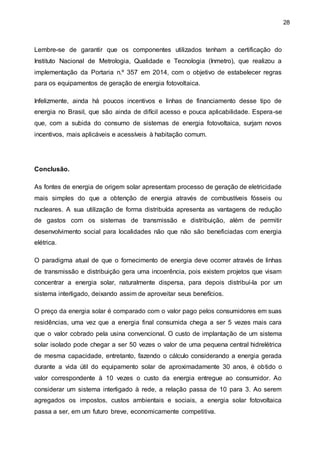 28
Lembre-se de garantir que os componentes utilizados tenham a certificação do
Instituto Nacional de Metrologia, Qualidade e Tecnologia (Inmetro), que realizou a
implementação da Portaria n.º 357 em 2014, com o objetivo de estabelecer regras
para os equipamentos de geração de energia fotovoltaica.
Infelizmente, ainda há poucos incentivos e linhas de financiamento desse tipo de
energia no Brasil, que são ainda de difícil acesso e pouca aplicabilidade. Espera-se
que, com a subida do consumo de sistemas de energia fotovoltaica, surjam novos
incentivos, mais aplicáveis e acessíveis à habitação comum.
Conclusão.
As fontes de energia de origem solar apresentam processo de geração de eletricidade
mais simples do que a obtenção de energia através de combustíveis fósseis ou
nucleares. A sua utilização de forma distribuída apresenta as vantagens de redução
de gastos com os sistemas de transmissão e distribuição, além de permitir
desenvolvimento social para localidades não que não são beneficiadas com energia
elétrica.
O paradigma atual de que o fornecimento de energia deve ocorrer através de linhas
de transmissão e distribuição gera uma incoerência, pois existem projetos que visam
concentrar a energia solar, naturalmente dispersa, para depois distribuí-la por um
sistema interligado, deixando assim de aproveitar seus benefícios.
O preço da energia solar é comparado com o valor pago pelos consumidores em suas
residências, uma vez que a energia final consumida chega a ser 5 vezes mais cara
que o valor cobrado pela usina convencional. O custo de implantação de um sistema
solar isolado pode chegar a ser 50 vezes o valor de uma pequena central hidrelétrica
de mesma capacidade, entretanto, fazendo o cálculo considerando a energia gerada
durante a vida útil do equipamento solar de aproximadamente 30 anos, é obtido o
valor correspondente à 10 vezes o custo da energia entregue ao consumidor. Ao
considerar um sistema interligado à rede, a relação passa de 10 para 3. Ao serem
agregados os impostos, custos ambientais e sociais, a energia solar fotovoltaica
passa a ser, em um futuro breve, economicamente competitiva.
 