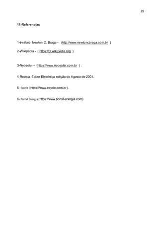 29
11-Referencias
1-Instituto Newton C. Braga - (http://www.newtoncbraga.com.br )
2-Wikipédia - ( https://pt.wikipedia.org ).
3-Neosolar - (https://www.neosolar.com.br ) .
4-Revista Saber Eletrônica edição de Agosto de 2001.
5- Ecycle (https://www.ecycle.com.br).
6- Portal Energia (https://www.portal-energia.com)
 