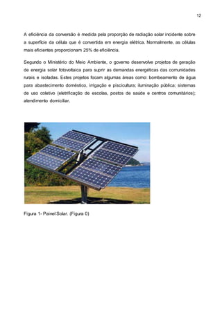 12
A eficiência da conversão é medida pela proporção de radiação solar incidente sobre
a superfície da célula que é convertida em energia elétrica. Normalmente, as células
mais eficientes proporcionam 25% de eficiência.
Segundo o Ministério do Meio Ambiente, o governo desenvolve projetos de geração
de energia solar fotovoltaica para suprir as demandas energéticas das comunidades
rurais e isoladas. Estes projetos focam algumas áreas como: bombeamento de água
para abastecimento doméstico, irrigação e piscicultura; iluminação pública; sistemas
de uso coletivo (eletrificação de escolas, postos de saúde e centros comunitários);
atendimento domiciliar.
Figura 1- Painel Solar. (Figura 0)
 
