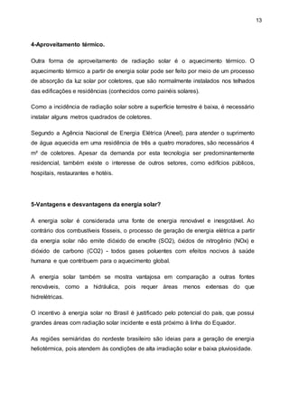 13
4-Aproveitamento térmico.
Outra forma de aproveitamento de radiação solar é o aquecimento térmico. O
aquecimento térmico a partir de energia solar pode ser feito por meio de um processo
de absorção da luz solar por coletores, que são normalmente instalados nos telhados
das edificações e residências (conhecidos como painéis solares).
Como a incidência de radiação solar sobre a superfície terrestre é baixa, é necessário
instalar alguns metros quadrados de coletores.
Segundo a Agência Nacional de Energia Elétrica (Aneel), para atender o suprimento
de água aquecida em uma residência de três a quatro moradores, são necessários 4
m² de coletores. Apesar da demanda por esta tecnologia ser predominantemente
residencial, também existe o interesse de outros setores, como edifícios públicos,
hospitais, restaurantes e hotéis.
5-Vantagens e desvantagens da energia solar?
A energia solar é considerada uma fonte de energia renovável e inesgotável. Ao
contrário dos combustíveis fósseis, o processo de geração de energia elétrica a partir
da energia solar não emite dióxido de enxofre (SO2), óxidos de nitrogênio (NOx) e
dióxido de carbono (CO2) - todos gases poluentes com efeitos nocivos à saúde
humana e que contribuem para o aquecimento global.
A energia solar também se mostra vantajosa em comparação a outras fontes
renováveis, como a hidráulica, pois requer áreas menos extensas do que
hidrelétricas.
O incentivo à energia solar no Brasil é justificado pelo potencial do país, que possui
grandes áreas com radiação solar incidente e está próximo à linha do Equador.
As regiões semiáridas do nordeste brasileiro são ideias para a geração de energia
heliotérmica, pois atendem às condições de alta irradiação solar e baixa pluviosidade.
 