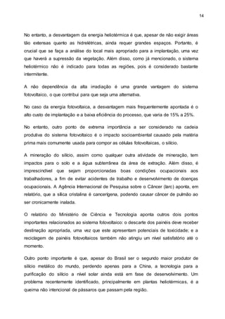 14
No entanto, a desvantagem da energia heliotérmica é que, apesar de não exigir áreas
tão extensas quanto as hidrelétricas, ainda requer grandes espaços. Portanto, é
crucial que se faça a análise do local mais apropriado para a implantação, uma vez
que haverá a supressão da vegetação. Além disso, como já mencionado, o sistema
heliotérmico não é indicado para todas as regiões, pois é considerado bastante
intermitente.
A não dependência da alta irradiação é uma grande vantagem do sistema
fotovoltaico, o que contribui para que seja uma alternativa.
No caso da energia fotovoltaica, a desvantagem mais frequentemente apontada é o
alto custo de implantação e a baixa eficiência do processo, que varia de 15% a 25%.
No entanto, outro ponto de extrema importância a ser considerado na cadeia
produtiva do sistema fotovoltaico é o impacto socioambiental causado pela matéria
prima mais comumente usada para compor as células fotovoltaicas, o silício.
A mineração do silício, assim como qualquer outra atividade de mineração, tem
impactos para o solo e a água subterrânea da área de extração. Além disso, é
imprescindível que sejam proporcionadas boas condições ocupacionais aos
trabalhadores, a fim de evitar acidentes de trabalho e desenvolvimento de doenças
ocupacionais. A Agência Internacional de Pesquisa sobre o Câncer (Iarc) aponta, em
relatório, que a sílica cristalina é cancerígena, podendo causar câncer de pulmão ao
ser cronicamente inalada.
O relatório do Ministério de Ciência e Tecnologia aponta outros dois pontos
importantes relacionados ao sistema fotovoltaico: o descarte dos painéis deve receber
destinação apropriada, uma vez que este apresentam potenciais de toxicidade; e a
reciclagem de painéis fotovoltaicos também não atingiu um nível satisfatório até o
momento.
Outro ponto importante é que, apesar do Brasil ser o segundo maior produtor de
silício metálico do mundo, perdendo apenas para a China, a tecnologia para a
purificação do silício a nível solar ainda está em fase de desenvolvimento. Um
problema recentemente identificado, principalmente em plantas heliotérmicas, é a
queima não intencional de pássaros que passam pela região.
 