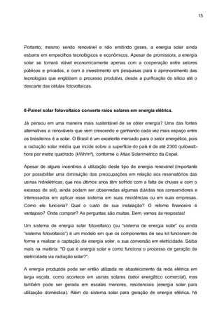 15
Portanto, mesmo sendo renovável e não emitindo gases, a energia solar ainda
esbarra em empecilhos tecnológicos e econômicos. Apesar de promissora, a energia
solar se tornará viável economicamente apenas com a cooperação entre setores
públicos e privados, e com o investimento em pesquisas para o aprimoramento das
tecnologias que englobam o processo produtivo, desde a purificação do silício até o
descarte das células fotovoltaicas.
6-Painel solar fotovoltaico converte raios solares em energia elétrica.
Já pensou em uma maneira mais sustentável de se obter energia? Uma das fontes
alternativas e renováveis que vem crescendo e ganhando cada vez mais espaço entre
os brasileiros é a solar. O Brasil é um excelente mercado para o setor energético, pois
a radiação solar média que incide sobre a superfície do país é de até 2300 quilowatt-
hora por metro quadrado (kWh/m²), conforme o Atlas Solarimétrico da Cepel.
Apesar de alguns incentivos à utilização deste tipo de energia renovável (importante
por possibilitar uma diminuição das preocupações em relação aos reservatórios das
usinas hidrelétricas, que nos últimos anos têm sofrido com a falta de chuvas e com o
excesso de sol), ainda podem ser observadas algumas dúvidas nos consumidores e
interessados em aplicar esse sistema em suas residências ou em suas empresas.
Como ele funciona? Qual o custo de sua instalação? O retorno financeiro é
vantajoso? Onde comprar? As perguntas são muitas. Bem, vamos às respostas!
Um sistema de energia solar fotovoltaico (ou “sistema de energia solar” ou ainda
“sistema fotovoltaico”) é um modelo em que os componentes de seu kit funcionam de
forma a realizar a captação da energia solar, e sua conversão em eletricidade. Saiba
mais na matéria: "O que é energia solar e como funciona o processo de geração de
eletricidade via radiação solar?".
A energia produzida pode ser então utilizada no abastecimento da rede elétrica em
larga escala, como acontece em usinas solares (setor energético comercial), mas
também pode ser gerada em escalas menores, residenciais (energia solar para
utilização doméstica). Além do sistema solar para geração de energia elétrica, há
 
