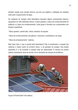 16
também aquele para energia térmica, que tem por objetivo a utilização da radiação
solar para o aquecimento de água.
Os sistemas de energia solar fotovoltaica possuem alguns componentes básicos,
agrupados em três diferentes blocos: o bloco gerador, o bloco de condicionamento de
potência e o bloco de armazenamento. Cada grupo é formado por componentes com
funções específicas.
* Bloco gerador: painel solar; cabos; estrutura de suporte.
* Bloco de condicionamento de potência: inversores; controladores de carga.
* Bloco de armazenamento: baterias.
Mas nisso tudo, o que é painel solar fotovoltaico? Ele é considerado o coração dos
sistemas e fazem parte do primeiro bloco, o de geração de energia. Sua função
específica é a de converter a energia solar em eletricidade. O número de painéis
solares necessários varia de acordo com a demanda de energia da residência.
Figura 2-Painel Solar Foto voltaico.
 