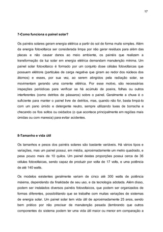 17
7-Como funciona o painel solar?
Os painéis solares geram energia elétrica a partir do sol de forma muito simples. Além
da energia fotovoltaica ser considerada limpa por não gerar resíduos para além das
placas e não causar danos ao meio ambiente, os painéis que realizam a
transformação da luz solar em energia elétrica demandam manutenção mínima. Um
painel solar fotovoltaico é formado por um conjunto doae células fotovoltaicas que
possuem elétrons (partículas de carga negativa que giram ao redor dos núcleos dos
átomos) e esses, por sua vez, ao serem atingidos pela radiação solar, se
movimentam gerando uma corrente elétrica. Por esse motivo, são necessárias
inspeções periódicas para verificar se há acúmulo de poeira, folhas ou outros
interferentes (como detritos de pássaros) sobre o painel. Geralmente a chuva é o
suficiente para manter o painel livre de detritos, mas, quando não for, basta limpá-lo
com um pano úmido e detergente neutro, sempre utilizando luvas de borracha e
checando os fios soltos ou oxidados (o que acontece principalmente em regiões mais
úmidas ou com maresia) para evitar acidentes.
8-Tamanho e vida útil
Os tamanhos e pesos dos painéis solares são bastante variáveis. Há vários tipos e
variações, mas um painel possui, em média, aproximadamente um metro quadrado, e
pesa pouco mais de 10 quilos. Um painel destas proporções possui cerca de 36
células fotovoltaicas, sendo capaz de produzir por volta de 17 volts, e uma potência
de até 140 watts.
Os modelos existentes geralmente variam de cinco até 300 watts de potência
máxima, dependendo da finalidade de seu uso, e da tecnologia adotada. Além disso,
podem ser instalados diversos painéis fotovoltaicos, que podem ser organizados de
formas diferentes, possibilitando que se trabalhe com muitas variações de sistemas
de energia solar. Um painel solar tem vida útil de aproximadamente 25 anos, sendo
bem prático por não precisar de manutenção pesada (lembrando que outros
componentes do sistema podem ter uma vida útil maior ou menor em comparação a
 