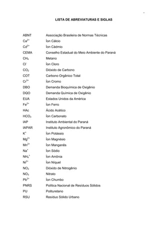 9
LISTA DE ABREVIATURAS E SIGLAS
ABNT Associação Brasileira de Normas Técnicas
Ca2+
Íon Cálcio
Cd2+
Íon Cádmio
CEMA Conselho Estadual do Meio Ambiente do Paraná
CH4 Metano
Cl-
Íon Cloro
CO2 Dióxido de Carbono
COT Carbono Orgânico Total
Cr3+
Íon Cromo
DBO Demanda Bioquímica de Oxigênio
DQO Demanda Química de Oxigênio
EUA Estados Unidos da América
Fe2+
Íon Ferro
HAc Ácido Acético
HCO3 Íon Carbonato
IAP Instituto Ambiental do Paraná
IAPAR Instituto Agronômico do Paraná
K+
Íon Potássio
Mg2+
Íon Magnésio
Mn2+
Íon Manganês
Na+
Íon Sódio
NH4
+
Íon Amônia
Ni2+
Íon Níquel
NO2 Dióxido de Nitrogênio
NO3 Nitrato
Pb2+
Íon Chumbo
PNRS Política Nacional de Resíduos Sólidos
PU Polituretano
RSU Resíduo Sólido Urbano
 