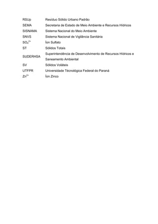 10
RSUp Resíduo Sólido Urbano Padrão
SEMA Secretaria de Estado de Meio Ambiente e Recursos Hídricos
SISNAMA Sistema Nacional do Meio Ambiente
SNVS Sistema Nacional de Vigilância Sanitária
SO4
2+
Íon Sulfato
ST Sólidos Totais
SUDERHSA
Superintendência de Desenvolvimento de Recursos Hídricos e
Saneamento Ambiental
SV Sólidos Voláteis
UTFPR Universidade Técnológica Federal do Paraná
Zn2+
Íon Zinco
 