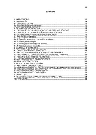 11
SUMÁRIO
1. INTRODUÇÃO ......................................................................................................12
2. OBJETIVOS ..........................................................................................................14
2.1 OBJETIVO GERAL..............................................................................................14
2.2 OBJETIVOS ESPECÍFICOS................................................................................14
3. REVISÃO BIBLIOGRÁFICA..................................................................................15
3.1 DEFINIÇÃO E CLASSIFICAÇÃO DOS RESÍDUOS SÓLIDOS............................15
3.2 DINÂMICA DA GERAÇÃO DE RESÍDUOS SÓLIDOS.........................................17
3.3 GERENCIAMENTO DE RESÍDUOS SÓLIDOS...................................................19
3.4 ATERRO SANITÁRIO..........................................................................................20
3.4.1 Digestão anaeróbia dos resíduos sólidos.........................................................22
3.4.2 Produção de biogás .........................................................................................25
3.4.3 Produção de lixiviado em aterros .....................................................................27
3.4.4 Recirculação de lixiviado..................................................................................29
4. MATERIAL E MÉTODOS......................................................................................34
4.1 CONSTRUÇÃO DOS REATORES ......................................................................34
4.2 PROCEDIMENTO OPERACIONAL DOS REATORES........................................37
4.3 PREPARAÇÃO DO RESÍDUO SÓLIDO URBANO PADRÃO ..............................39
4.4 PREENCHIMENTO DOS REATORES ................................................................41
4.5 MONITORAMENTO DOS REATORES ...............................................................42
4.6 ANÁLISE ESTATÍSTICA......................................................................................44
5. RESULTADOS E DISCUSSÃO.............................................................................45
5.1 ABERTURA DOS REATORES............................................................................45
5.2 MONITORAMENTO DA FRAÇÃO ORGÂNICA DA MASSA DE RESÍDUOS.......49
5.3 MONITORAMENTO DO LIXIVIADO....................................................................50
5.4 MONITORAMENTO DO BIOGÁS .......................................................................58
6. CONCLUSÃO........................................................................................................62
7. RECOMENDAÇÕES PARA FUTUROS TRABALHOS .........................................64
REFERÊNCIAS.........................................................................................................65
 