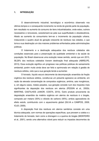 12
1. INTRODUÇÃO
O desenvolvimento industrial, tecnológico e econômico observado nos
últimos tempos e o consequente incremento na renda de grande parte da população,
tem resultado no aumento do consumo de itens industrializados, onde estes, outrora
necessários e renováveis, caracterizam-se pela sua superfluidade e obsolescência.
Aliado ao aumento do consumismo tem-se o incremento da população urbana,
instaurando o quadro atual de geração crescente de resíduos nas cidades, o que
torna a sua destinação um dos maiores problemas enfrentados pelas administrações
públicas.
O tratamento e a destinação adequados dos resíduos coletados são
condições essenciais para a preservação da qualidade ambiental e da saúde da
população. No Brasil observa-se uma evolução nesse sentido, sendo que em 2013,
58,26% dos resíduos coletados tiveram destinação final adequada (ABRELPE,
2013). Essa evolução significa um progresso nas políticas públicas de saneamento
ambiental, porém muito ainda deve ser feito e aprimorado em relação à gestão de
resíduos sólidos, visto que a sua geração tende a aumentar.
O lixiviado, líquido escuro decorrente da decomposição anaeróbia da fração
orgânica dos resíduos sólidos, constitui-se um poluente agressivo ao ambiente, em
razão da elevada concentração de compostos orgânicos, amônia, sais inorgânicos,
e, em alguns casos, metais pesados, sua geração consiste num dos impactos mais
significantes da deposição dos resíduos em aterros (PESSIN et al., 2002b;
MARTINS, CASTILHOS JUNIOR, COSTA, 2010). Outro produto proveniente da
degradação anaeróbia da matéria orgânica em aterros de resíduos é o biogás,
composto por metano (50%) e dióxido de carbono (40%), ambos agravadores do
efeito estufa, contribuindo com o aquecimento global (SILVA e CAMPOS, 2008;
ICLEI, 2009).
A disposição final dos resíduos em aterros sanitários consiste em uma
técnica adequada, com normas de operações específicas, que preveem a coleta e o
tratamento do lixiviado, bem como a drenagem e a queima do biogás (MONTEIRO
et al., 2001), sendo uma alternativa viável para reduzir os impactos decorrentes da
 